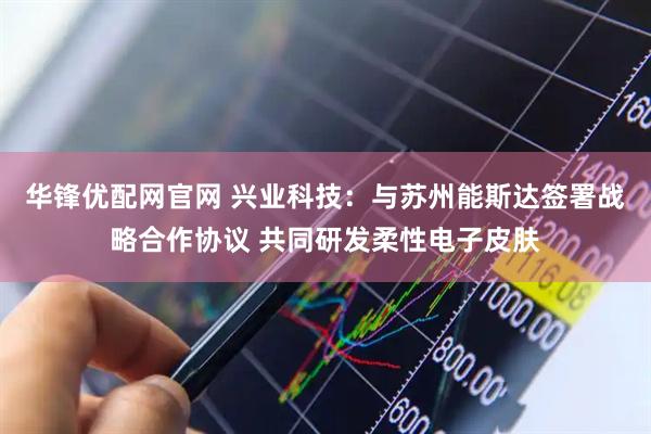 华锋优配网官网 兴业科技：与苏州能斯达签署战略合作协议 共同研发柔性电子皮肤