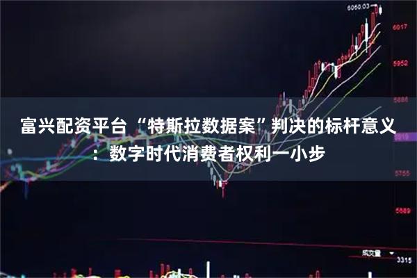 富兴配资平台 “特斯拉数据案”判决的标杆意义：数字时代消费者权利一小步