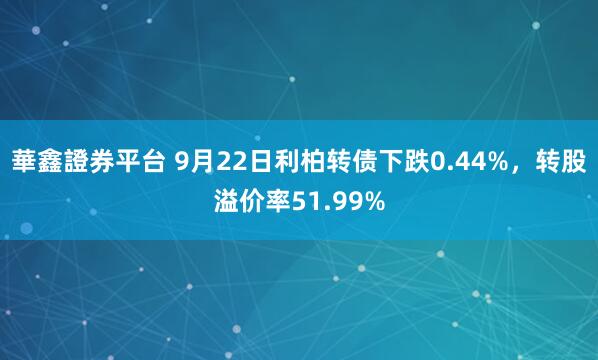 華鑫證券平台 9月22日利柏转债下跌0.44%，转股溢价率51.99%