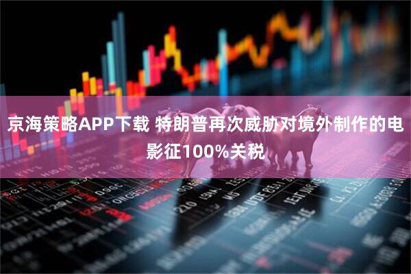 京海策略APP下载 特朗普再次威胁对境外制作的电影征100%关税