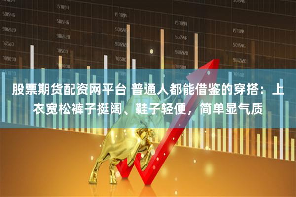 股票期货配资网平台 普通人都能借鉴的穿搭：上衣宽松裤子挺阔、鞋子轻便，简单显气质