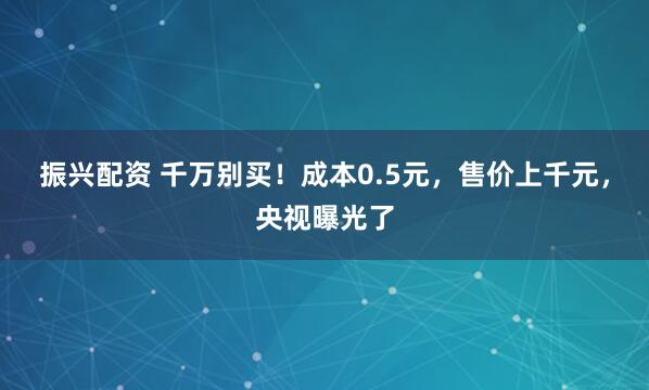 振兴配资 千万别买！成本0.5元，售价上千元，央视曝光了