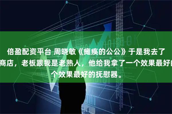 倍盈配资平台 周晓敏《瘫痪的公公》于是我去了一趟成人商店，老板跟我是老熟人，他给我拿了一个效果最好的抚慰器。