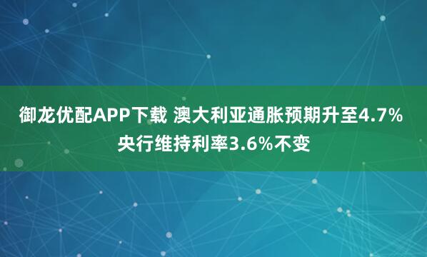 御龙优配APP下载 澳大利亚通胀预期升至4.7% 央行维持利率3.6%不变
