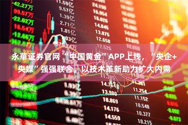 永華证券官网 “中国黄金”APP上线，“央企+央媒”强强联合，以技术革新助力扩大内需
