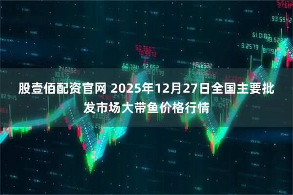 股壹佰配资官网 2025年12月27日全国主要批发市场大带鱼价格行情