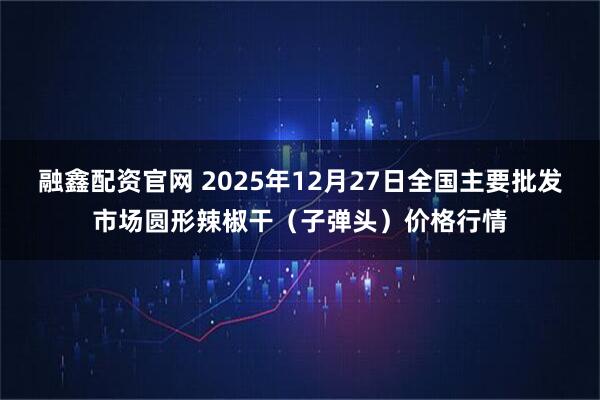 融鑫配资官网 2025年12月27日全国主要批发市场圆形辣椒干（子弹头）价格行情