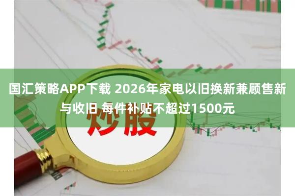 国汇策略APP下载 2026年家电以旧换新兼顾售新与收旧 每件补贴不超过1500元