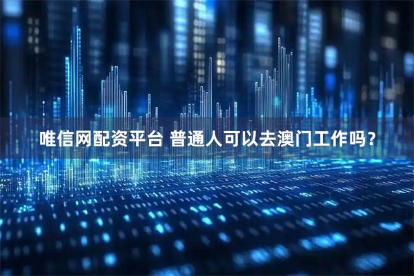 唯信网配资平台 普通人可以去澳门工作吗？