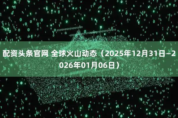 配资头条官网 全球火山动态（2025年12月31日—2026年01月06日）