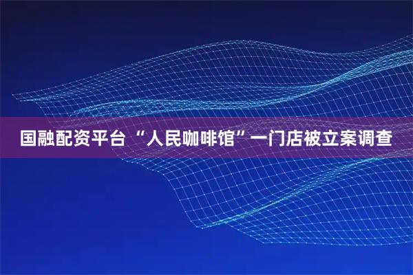 国融配资平台 “人民咖啡馆”一门店被立案调查