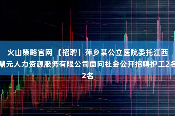 火山策略官网 【招聘】萍乡某公立医院委托江西鼎元人力资源服务有限公司面向社会公开招聘护工2名