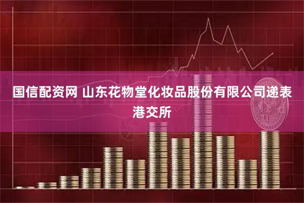 国信配资网 山东花物堂化妆品股份有限公司递表港交所