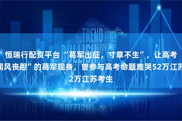 恒瑞行配资平台 “葛军出征，寸草不生”，让高考生“闻风丧胆”的葛军现身，曾参与高考命题难哭52万江苏考生