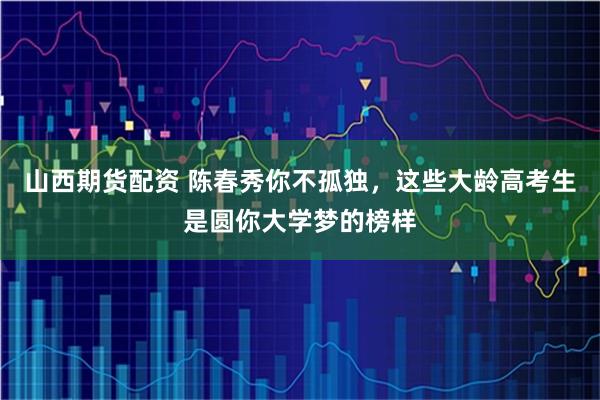 山西期货配资 陈春秀你不孤独，这些大龄高考生是圆你大学梦的榜样