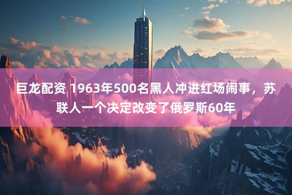 巨龙配资 1963年500名黑人冲进红场闹事，苏联人一个决定改变了俄罗斯60年