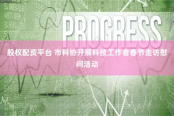 股权配资平台 市科协开展科技工作者春节走访慰问活动