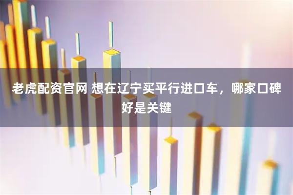 老虎配资官网 想在辽宁买平行进口车，哪家口碑好是关键