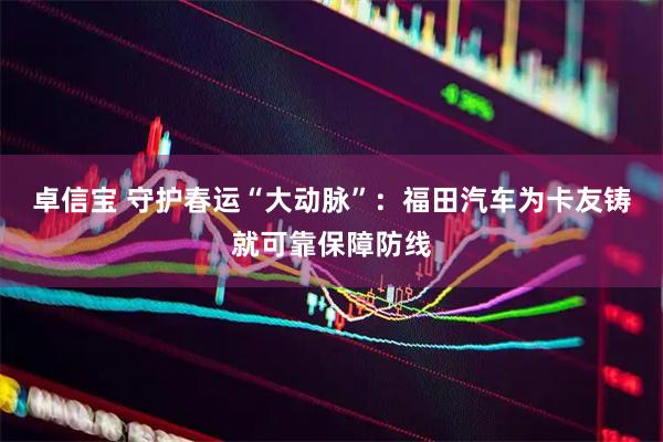 卓信宝 守护春运“大动脉”：福田汽车为卡友铸就可靠保障防线